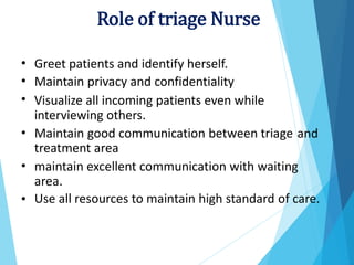 •
•
•
Greet patients and identify herself.
Maintain privacy and confidentiality
Visualize all incoming patients even while
interviewing others.
Maintain good communication between triage
treatment area
• and
• maintain excellent communication with waiting
area.
Use all resources to maintain high standard of care.
•
Role of triage Nurse
 