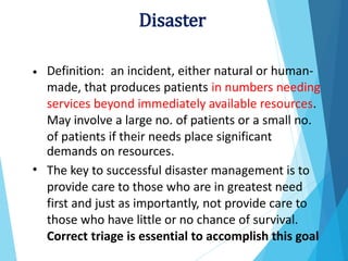 Definition: an incident, either natural or human-
made, that produces patients in numbers needing
services beyond immediately available resources.
May involve a large no. of patients or a small no.
of patients if their needs place significant
demands on resources.
The key to successful disaster management is to
provide care to those who are in greatest need
first and just as importantly, not provide care to
those who have little or no chance of survival.
Correct triage is essential to accomplish this goal
•
•
Disaster
 