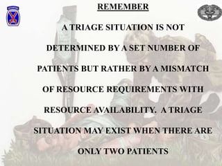 REMEMBER
A TRIAGE SITUATION IS NOT
DETERMINED BY A SET NUMBER OF
PATIENTS BUT RATHER BY A MISMATCH
OF RESOURCE REQUIREMENTS WITH
RESOURCE AVAILABILITY. A TRIAGE
SITUATION MAY EXIST WHEN THERE ARE
ONLY TWO PATIENTS
 