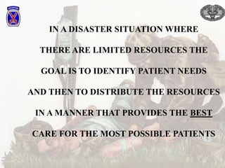 IN A DISASTER SITUATION WHERE
THERE ARE LIMITED RESOURCES THE
GOAL IS TO IDENTIFY PATIENT NEEDS
AND THEN TO DISTRIBUTE THE RESOURCES
IN A MANNER THAT PROVIDES THE BEST
CARE FOR THE MOST POSSIBLE PATIENTS
 
