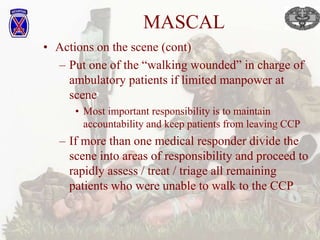 MASCAL
• Actions on the scene (cont)
– Put one of the “walking wounded” in charge of
ambulatory patients if limited manpower at
scene
• Most important responsibility is to maintain
accountability and keep patients from leaving CCP
– If more than one medical responder divide the
scene into areas of responsibility and proceed to
rapidly assess / treat / triage all remaining
patients who were unable to walk to the CCP
 