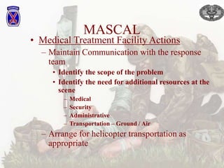 MASCAL
• Medical Treatment Facility Actions
– Maintain Communication with the response
team
• Identify the scope of the problem
• Identify the need for additional resources at the
scene
– Medical
– Security
– Administrative
– Transportation – Ground / Air
– Arrange for helicopter transportation as
appropriate
 
