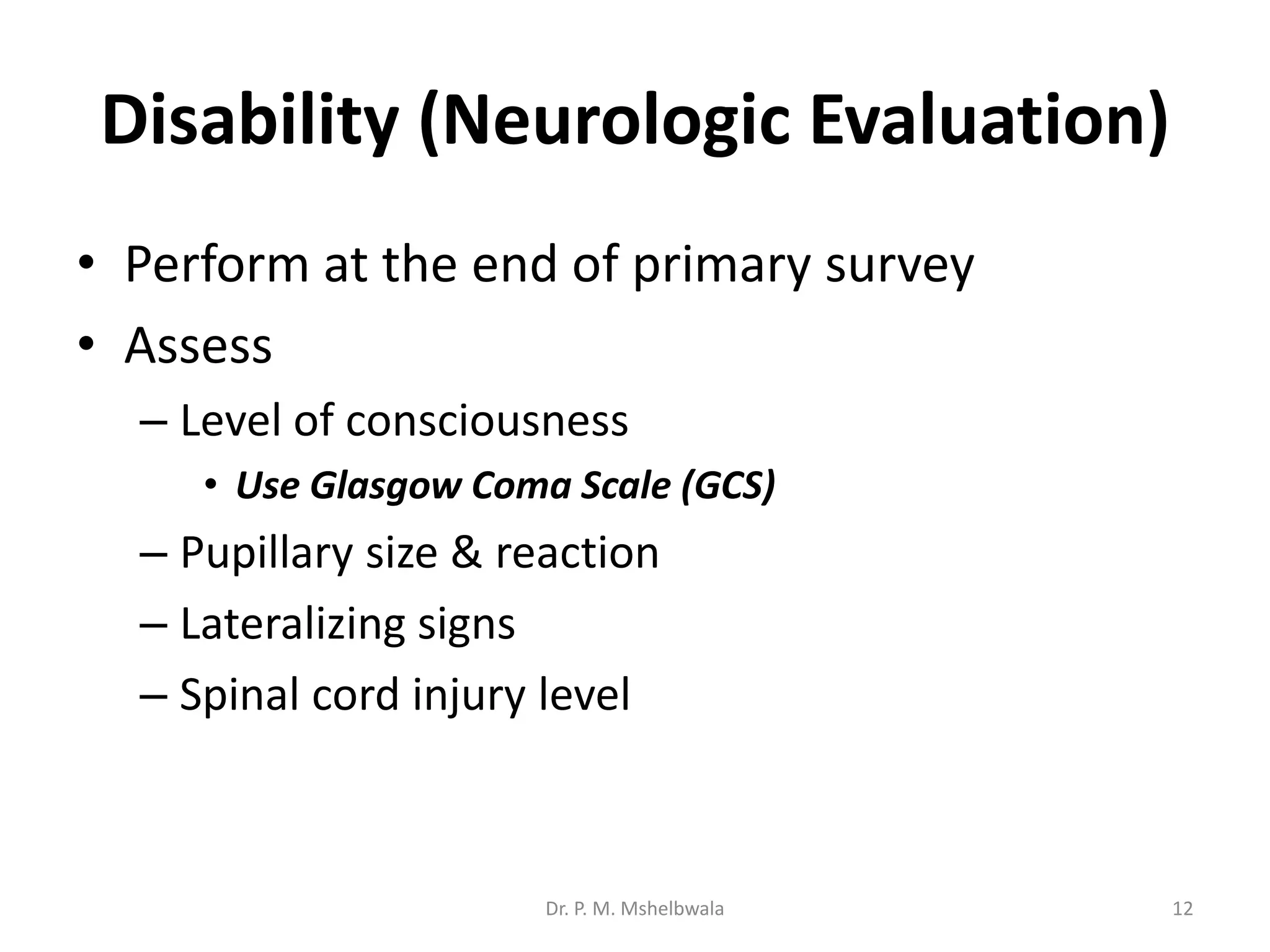 Disability (Neurologic Evaluation)
• Perform at the end of primary survey
• Assess
– Level of consciousness
• Use Glasgow Coma Scale (GCS)
– Pupillary size & reaction
– Lateralizing signs
– Spinal cord injury level
Dr. P. M. Mshelbwala 12
 