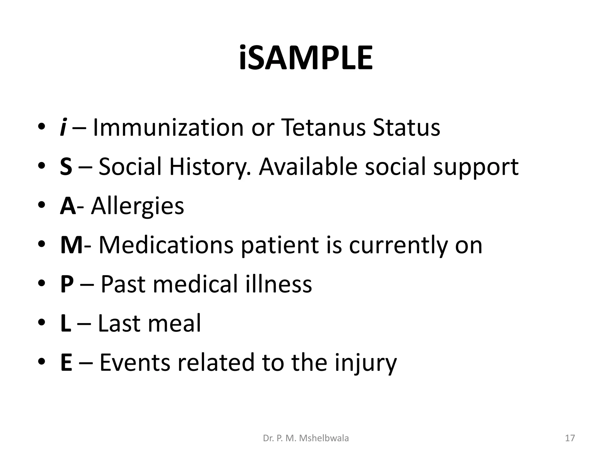iSAMPLE
• i – Immunization or Tetanus Status
• S – Social History. Available social support
• A- Allergies
• M- Medications patient is currently on
• P – Past medical illness
• L – Last meal
• E – Events related to the injury
Dr. P. M. Mshelbwala 17
 