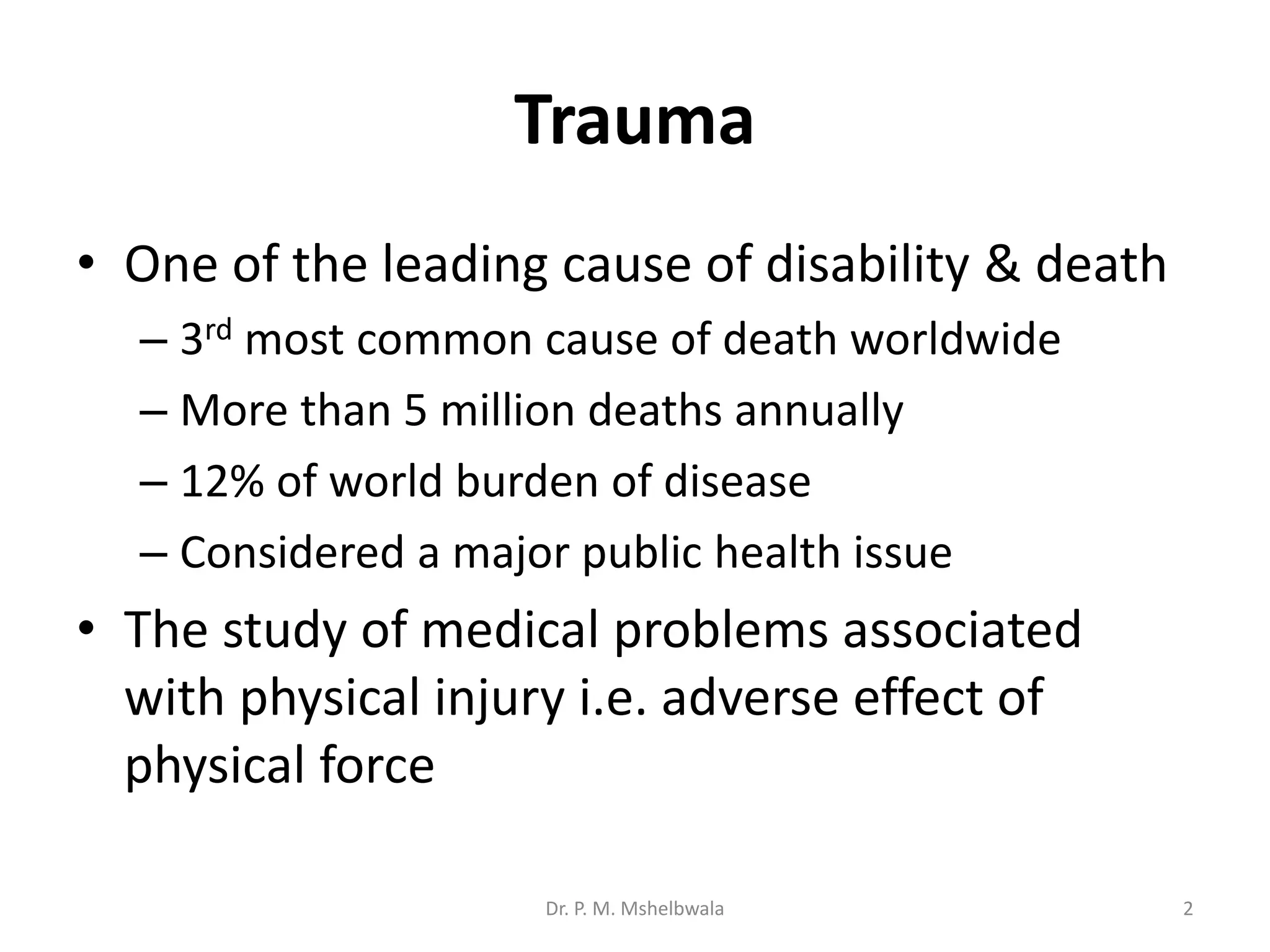 Trauma
• One of the leading cause of disability & death
– 3rd most common cause of death worldwide
– More than 5 million deaths annually
– 12% of world burden of disease
– Considered a major public health issue
• The study of medical problems associated
with physical injury i.e. adverse effect of
physical force
Dr. P. M. Mshelbwala 2
 