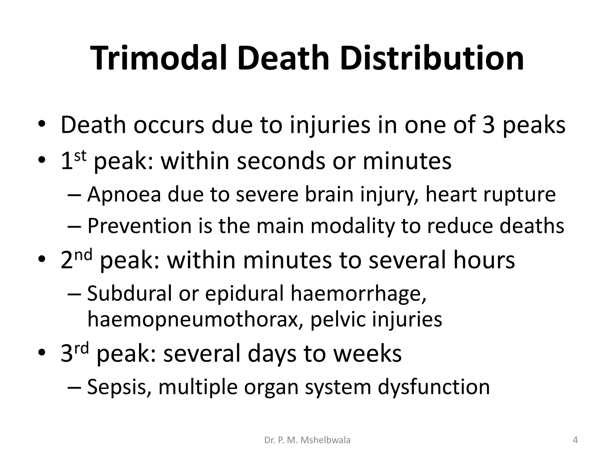Trimodal Death Distribution
• Death occurs due to injuries in one of 3 peaks
• 1st peak: within seconds or minutes
– Apnoea due to severe brain injury, heart rupture
– Prevention is the main modality to reduce deaths
• 2nd peak: within minutes to several hours
– Subdural or epidural haemorrhage,
haemopneumothorax, pelvic injuries
• 3rd peak: several days to weeks
– Sepsis, multiple organ system dysfunction
Dr. P. M. Mshelbwala 4
 