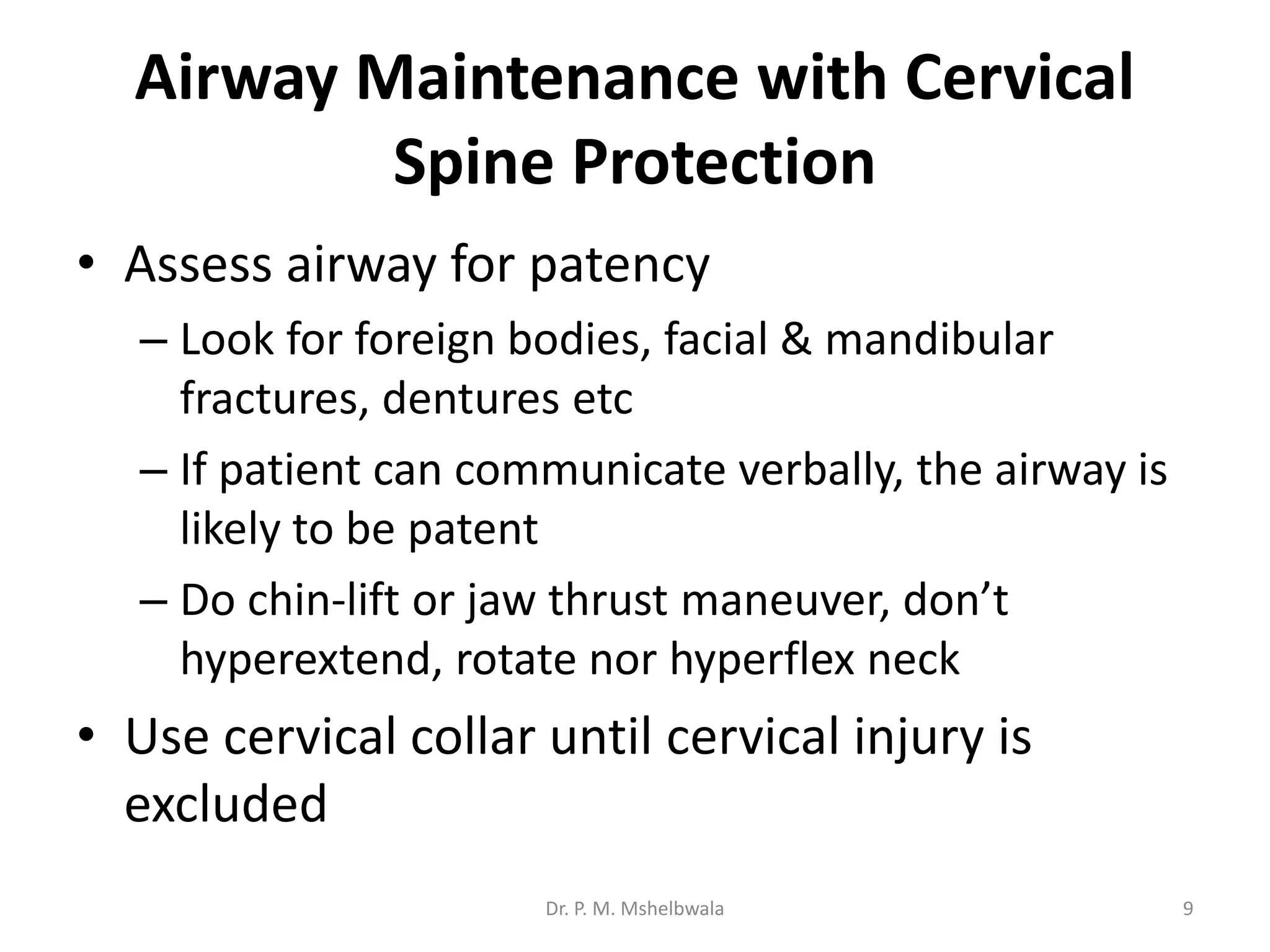 Airway Maintenance with Cervical
Spine Protection
• Assess airway for patency
– Look for foreign bodies, facial & mandibular
fractures, dentures etc
– If patient can communicate verbally, the airway is
likely to be patent
– Do chin-lift or jaw thrust maneuver, don’t
hyperextend, rotate nor hyperflex neck
• Use cervical collar until cervical injury is
excluded
Dr. P. M. Mshelbwala 9
 