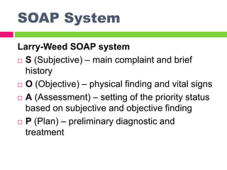 SOAP System
Larry-Weed SOAP system
 S (Subjective) – main complaint and brief
history
 O (Objective) – physical finding and vital signs
 A (Assessment) – setting of the priority status
based on subjective and objective finding
 P (Plan) – preliminary diagnostic and
treatment
 