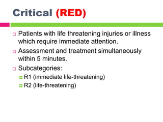 Critical (RED)
 Patients with life threatening injuries or illness
which require immediate attention.
 Assessment and treatment simultaneously
within 5 minutes.
 Subcategories:
 R1 (immediate life-threatening)
 R2 (life-threatening)
 