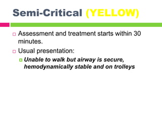 Semi-Critical (YELLOW)
 Assessment and treatment starts within 30
minutes.
 Usual presentation:
 Unable to walk but airway is secure,
hemodynamically stable and on trolleys
 