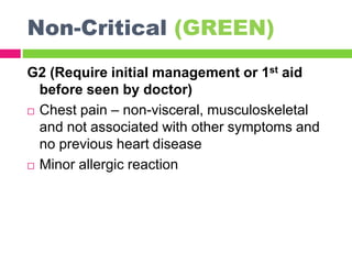 Non-Critical (GREEN)
G2 (Require initial management or 1st aid
before seen by doctor)
 Chest pain – non-visceral, musculoskeletal
and not associated with other symptoms and
no previous heart disease
 Minor allergic reaction
 