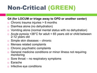 Non-Critical (GREEN)
G4 (for LOCUM or triage away to OPD or another center)
 Chronic trauma injuries > 6 months
 Diarrhea alone (no dehydration)
 Vomiting alone (normal mental status with no dehydration)
 Acute pyrexia <38°C for adult < 65 years old or child between
2-12 years old
 Simple skin diseases – chronic
 Menses related complaints
 Chronic psychiatric complaints
 General medicine conditions or minor illness not requiring
monitoring
 Sore throat – no respiratory symptoms
 Earache
 Infective eye conditions
 
