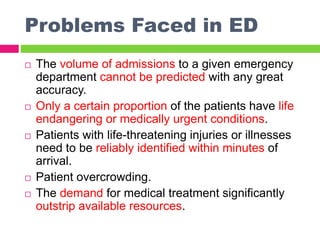 Problems Faced in ED
 The volume of admissions to a given emergency
department cannot be predicted with any great
accuracy.
 Only a certain proportion of the patients have life
endangering or medically urgent conditions.
 Patients with life-threatening injuries or illnesses
need to be reliably identified within minutes of
arrival.
 Patient overcrowding.
 The demand for medical treatment significantly
outstrip available resources.
 