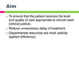 Aim
 To ensure that the patient receives the level
and quality of care appropriate to clinical need
(clinical justice).
 Reduce unnecessary delay of treatment.
 Departmental resources are most usefully
applied (efficiency).
 