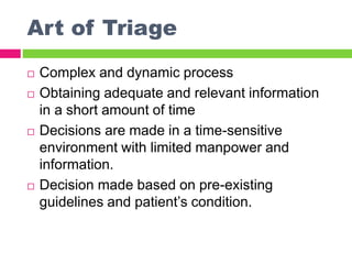 Art of Triage
 Complex and dynamic process
 Obtaining adequate and relevant information
in a short amount of time
 Decisions are made in a time-sensitive
environment with limited manpower and
information.
 Decision made based on pre-existing
guidelines and patient’s condition.
 