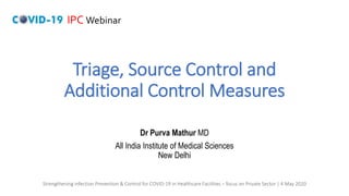 Triage, Source Control and
Additional Control Measures
Dr Purva Mathur MD
All India Institute of Medical Sciences
New Delhi
IPC Webinar
Strengthening Infection Prevention & Control for COVID-19 in Healthcare Facilities – focus on Private Sector | 4 May 2020
 