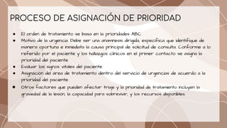 PROCESO DE ASIGNACIÓN DE PRIORIDAD
● El orden de tratamiento se basa en la prioridades ABC
● Motivo de la urgencia. Debe ser una anamnesis dirigida, específica que identifique de
manera oportuna e inmediata la causa principal de solicitud de consulta. Conforme a lo
referido por el paciente y los hallazgos clínicos en el primer contacto se asigna la
prioridad del paciente.
● Evaluar los signos vitales del paciente.
● Asignación del área de tratamiento dentro del servicio de urgencias de acuerdo a la
prioridad del paciente.
● Otros factores que pueden afectar triaje y la prioridad de tratamiento incluyen la
gravedad de la lesión, la capacidad para sobrevivir, y los recursos disponibles.
 