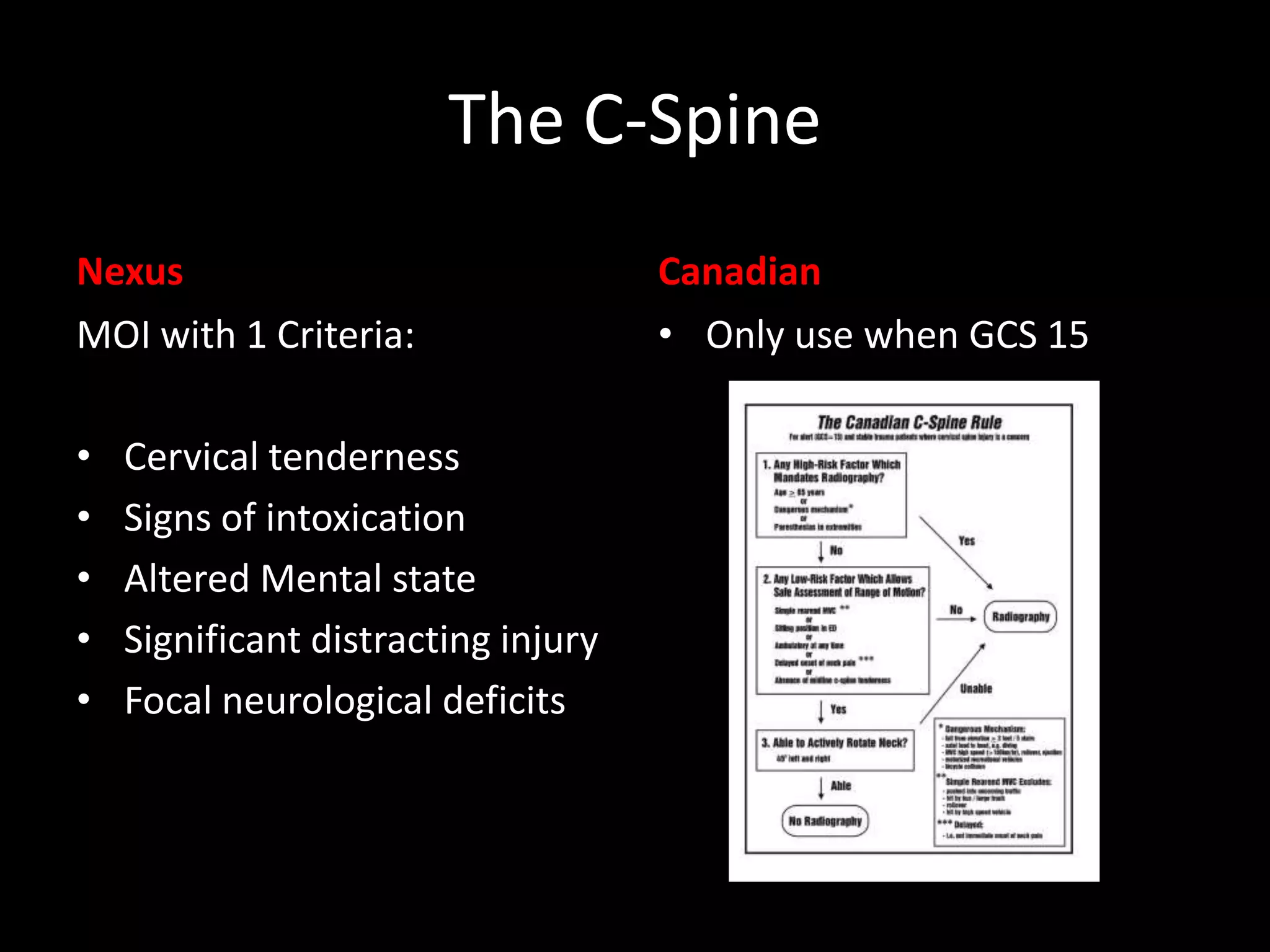 The C-Spine
Nexus
MOI with 1 Criteria:
• Cervical tenderness
• Signs of intoxication
• Altered Mental state
• Significant distracting injury
• Focal neurological deficits
Canadian
• Only use when GCS 15
 