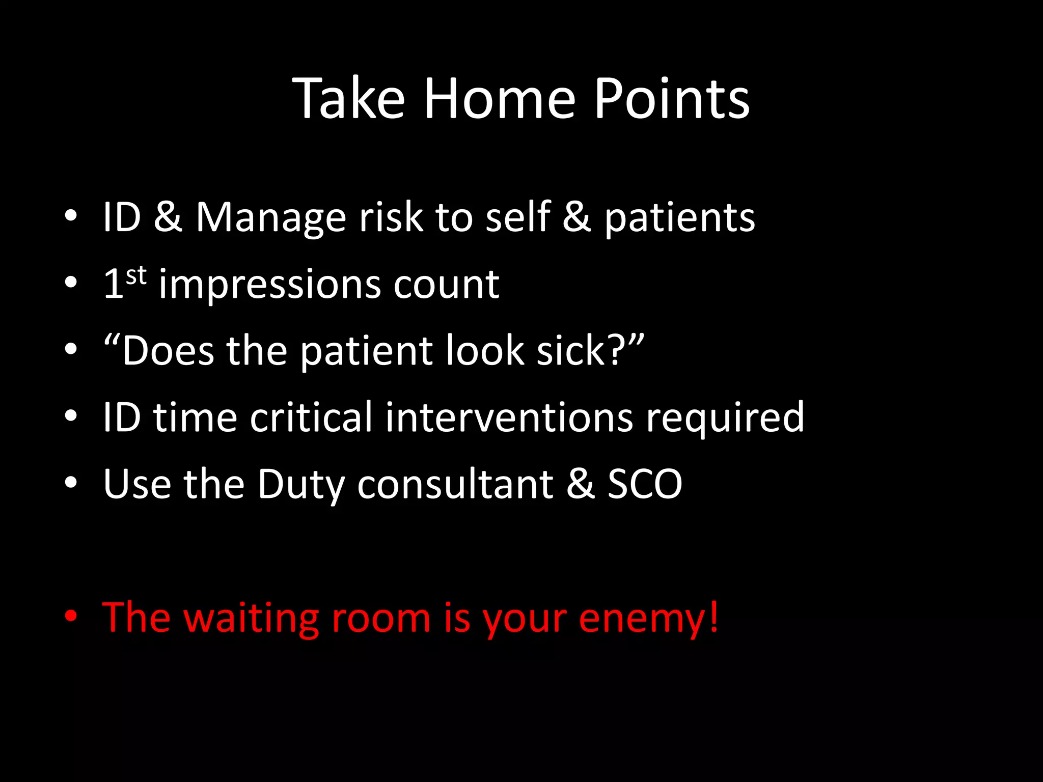 Take Home Points
• ID & Manage risk to self & patients
• 1st impressions count
• “Does the patient look sick?”
• ID time critical interventions required
• Use the Duty consultant & SCO
• The waiting room is your enemy!
 