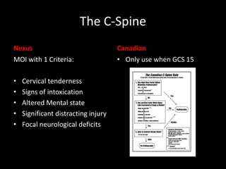 The C-Spine
Nexus
MOI with 1 Criteria:
• Cervical tenderness
• Signs of intoxication
• Altered Mental state
• Significant distracting injury
• Focal neurological deficits
Canadian
• Only use when GCS 15
 