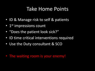 Take Home Points
• ID & Manage risk to self & patients
• 1st impressions count
• “Does the patient look sick?”
• ID time critical interventions required
• Use the Duty consultant & SCO
• The waiting room is your enemy!
 