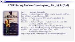 LCDR Ronny Basirun Simatupang, RN., M.Sc (Def)
Rank : Liutenant Commander
Position : Relation Department Officer Surgeon General Armed Forces
Date of Birth : Porsea, 3 December 1983
Address : Cluster Taman Asri Blok F/5 Jatiranggon Bekasi City
Religion : Christian
Education : Bachelor of Nursing – North Sumatera University 2005
Law School UNSURYA (2020 – Now)
Disaster Management Master Degree – RIDU 2017
Military Ed : Basic officer Military Training, Health Specialized Mil Training
TOD/TOA : Navy Hospital DR. Gandhi AT Biak - Papua
Marine Hospital Cilandak Jakarta
Organization : EDNA, IDEA (Indonesian Disaster Expert Association)
 