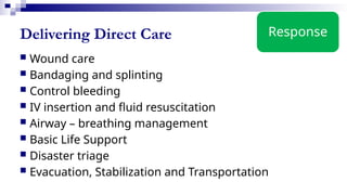 Delivering Direct Care
 Wound care
 Bandaging and splinting
 Control bleeding
 IV insertion and fluid resuscitation
 Airway – breathing management
 Basic Life Support
 Disaster triage
 Evacuation, Stabilization and Transportation
Response
 