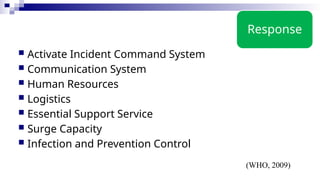 Response
 Activate Incident Command System
 Communication System
 Human Resources
 Logistics
 Essential Support Service
 Surge Capacity
 Infection and Prevention Control
(WHO, 2009)
 