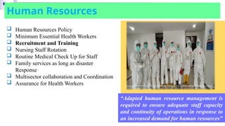 Human Resources
“Adapted human resource management is
required to ensure adequate staff capacity
and continuity of operations in response to
an increased demand for human resources”
 Human Resources Policy
 Minimum Essential Health Workers
 Recruitment and Training
 Nursing Staff Rotation
 Routine Medical Check Up for Staff
 Family services as long as disaster
Response
 Multisector collaboration and Coordination
 Assurance for Health Workers
 