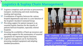 Logistics & Suplay Chain Management
“The continuity of hospital services and
the availability of essential equipment and
supplies, including pharmaceuticals,
require a proactive approach to resource
 Logistics comprises such activities as procurement,
transport, warehousing and stock monitoring,
tracking and reporting.
 Coordination of logistics between the various
hospital departments and units is a core function of
the hospital’s Incident Command Group.
 Providing support for patient transport is an
essential logistic function for the transfer of
patients between hospitals, especially referral
hospitals.
 Ensuring the availability of back-up resources and
providing support for the maintenance of essential
equipment are important logistic functions.
 Logistics management can be facilitated by
procuring standard equipment and adopting
standard procedures.
 