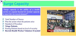 Surge Capacity
“Surge capacity is the ability of a health
service to expand beyond its normal capacity
to meet this increased demand”.
 Total Number of Nurses
 Plan the action when the patients arise
 Standard of Procedure
 Triage Patients
 Posting Patients based on level of severity
 Recruit Health Worker Volunteer if needed
 