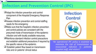 “An operational IPC policy is essential to
minimize the risk of transmission of
nosocomial infection to patients,
hospital staff, and visitors”
Infection and Prevention Control (IPC)
Adapt the infection prevention and control
component of the Hospital Emergency Response
Plan
Assess infection prevention and control staffing
needs for the emergency
Make sure that the hospital’s infection prevention
and control policies are consistent with the
presumed mode of transmission of the epidemic
infection and with locally available resources.
Reinforce standard infection control precautions
and establish additional precautions if required by
the specific nature of the epidemic.
 Establish patient flow based on transmission
risks and on patients' clinical status
 
