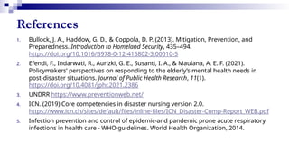 References
1. Bullock, J. A., Haddow, G. D., & Coppola, D. P. (2013). Mitigation, Prevention, and
Preparedness. Introduction to Homeland Security, 435–494.
https://doi.org/10.1016/B978-0-12-415802-3.00010-5
2. Efendi, F., Indarwati, R., Aurizki, G. E., Susanti, I. A., & Maulana, A. E. F. (2021).
Policymakers’ perspectives on responding to the elderly’s mental health needs in
post-disaster situations. Journal of Public Health Research, 11(1).
https://doi.org/10.4081/jphr.2021.2386
3. UNDRR https://www.preventionweb.net/
4. ICN. (2019) Core competencies in disaster nursing version 2.0.
https://www.icn.ch/sites/default/files/inline-files/ICN_Disaster-Comp-Report_WEB.pdf
5. Infection prevention and control of epidemic-and pandemic prone acute respiratory
infections in health care - WHO guidelines. World Health Organization, 2014.
 