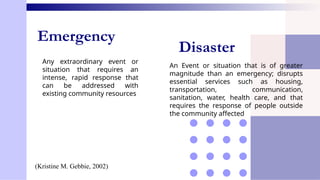 Emergency
Any extraordinary event or
situation that requires an
intense, rapid response that
can be addressed with
existing community resources
Disaster
An Event or situation that is of greater
magnitude than an emergency; disrupts
essential services such as housing,
transportation, communication,
sanitation, water, health care, and that
requires the response of people outside
the community affected
(Kristine M. Gebbie, 2002)
 