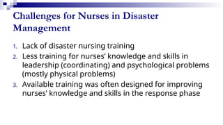 Challenges for Nurses in Disaster
Management
1. Lack of disaster nursing training
2. Less training for nurses’ knowledge and skills in
leadership (coordinating) and psychological problems
(mostly physical problems)
3. Available training was often designed for improving
nurses’ knowledge and skills in the response phase
 