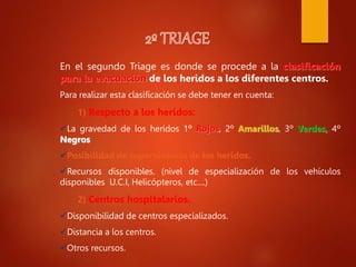 En el segundo Triage es donde se procede a la clasificación
para la evacuación de los heridos a los diferentes centros.
Para realizar esta clasificación se debe tener en cuenta:
1) Respecto a los heridos:
La gravedad de los heridos 1º Rojos, 2º Amarillos, 3º Verdes, 4º
Negros
Posibilidad de supervivencia de los heridos.
Recursos disponibles. (nivel de especialización de los vehículos
disponibles U.C.I, Helicópteros, etc....)
2) Centros hospitalarios.
Disponibilidad de centros especializados.
Distancia a los centros.
Otros recursos.
 