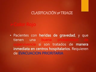 Color Rojo
• Pacientes con heridas de gravedad, y que
tienen una buena probabilidad de
supervivencia si son tratados de manera
inmediata en centros hospitalarios. Requieren
de EVACUACION PRIORITARIA
 