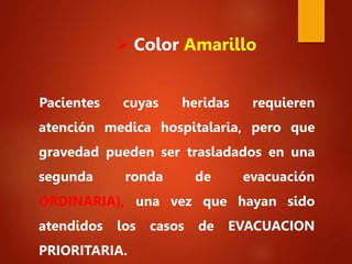 Pacientes cuyas heridas requieren
atención medica hospitalaria, pero que
gravedad pueden ser trasladados en una
segunda ronda de evacuación
ORDINARIA), una vez que hayan sido
atendidos los casos de EVACUACION
PRIORITARIA.
 Color Amarillo
 