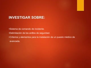 INVESTIGAR SOBRE:
•Sistema de comando de incidente.
•Delimitación de los anillos de seguridad.
•Criterios y elementos para la instalación de un puesto médico de
avanzada.
 