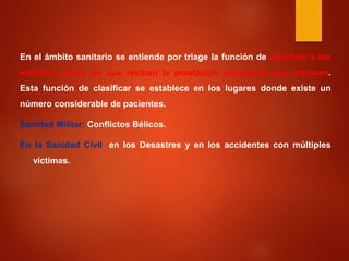 En el ámbito sanitario se entiende por triage la función de clasificar a los
enfermos antes de que reciban la prestación asistencial que precisan.
Esta función de clasificar se establece en los lugares donde existe un
número considerable de pacientes.
Sanidad Militar: Conflictos Bélicos.
En la Sanidad Civil: en los Desastres y en los accidentes con múltiples
víctimas.
 