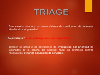  Este método introduce un nuevo sistema de clasificación de enfermos
atendiendo a su gravedad.
Se priorizará “no por patología sino por la gravedad”
 También se aplica a las operaciones de Evacuación por prioridad de
lesionados de la escena del desastre hacia los diferentes centros
hospitalarios, evitando saturación de servicios.
 