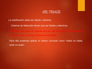 La clasificación debe ser rápida y efectiva.
 Criterios de Selección tienen que ser fáciles y efectivos.
 Tenemos que tener en cuenta que en una situación de desastre se
trata de salvar al mayor numero de heridos.
 Para ello podemos aplicar el criterio conocido como “habla no habla,
anda no anda”.
 