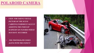 POLAROID CAMERA
 USED FOR TAKING VISUSAL
PICTURE OF THE SCENE
CARRYING ENORMOUS VALUE IN
ASSISTING THE INDEX OF
SUSPICION OF INJURIES WHICH
MAY HAVE OCCURRED.
 THE PHOTOGRAPH COMES
ALONG WITH THE PATIENT.
 