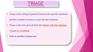 TRIAGE
• Triage is the sorting of patients based in the need for treatment
and the available resources to provide that treatment.
• Triage is the term derived from the French verb trier meaning
‘to sort’ or ‘to choose’
• Aids in seamless trauma care
 