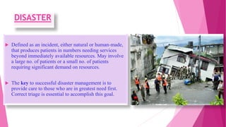 DISASTER
 Defined as an incident, either natural or human-made,
that produces patients in numbers needing services
beyond immediately available resources. May involve
a large no. of patients or a small no. of patients
requiring significant demand on resources.
 The key to successful disaster management is to
provide care to those who are in greatest need first.
Correct triage is essential to accomplish this goal.
 