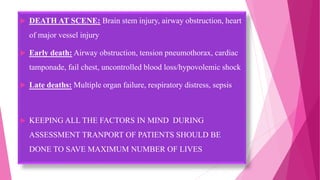  DEATH AT SCENE: Brain stem injury, airway obstruction, heart
of major vessel injury
 Early death: Airway obstruction, tension pneumothorax, cardiac
tamponade, fail chest, uncontrolled blood loss/hypovolemic shock
 Late deaths: Multiple organ failure, respiratory distress, sepsis
 KEEPING ALL THE FACTORS IN MIND DURING
ASSESSMENT TRANPORT OF PATIENTS SHOULD BE
DONE TO SAVE MAXIMUM NUMBER OF LIVES
 