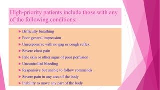 High-priority patients include those with any
of the following conditions:
 Difficulty breathing
 Poor general impression
 Unresponsive with no gag or cough reflex
 Severe chest pain
 Pale skin or other signs of poor perfusion
 Uncontrolled bleeding
 Responsive but unable to follow commands
 Severe pain in any area of the body
 Inability to move any part of the body
 