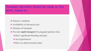 Transport decisions should be made at this
point, based on:
 Patient’s condition
 Availability of advanced care
 Distance of transport
 Provide rapid transport for pregnant patients who:
Have significant bleeding and pain
Are hypertensive
Have an altered mental status
 