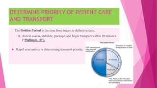 DETERMINE PRIORITY OF PATIENT CARE
AND TRANSPORT
The Golden Period is the time from injury to definitive care.
 Aim to assess, stabilize, package, and begin transport within 10 minutes
(“Platinum 10”).
 Rapid scan assists in determining transport priority.
 