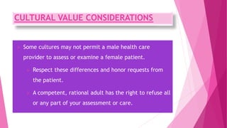 CULTURAL VALUE CONSIDERATIONS
 Some cultures may not permit a male health care
provider to assess or examine a female patient.
 Respect these differences and honor requests from
the patient.
 A competent, rational adult has the right to refuse all
or any part of your assessment or care.
 